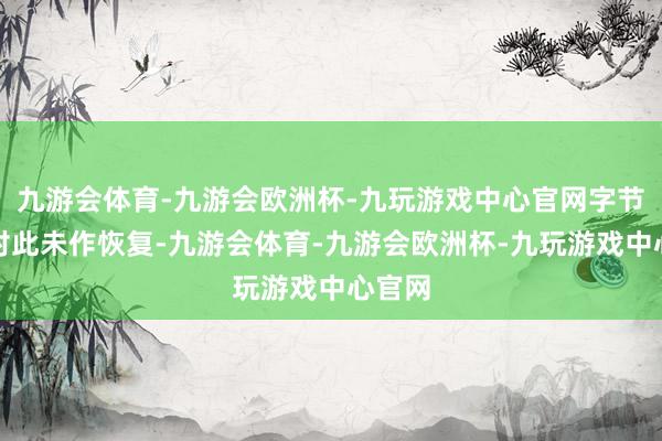 九游会体育-九游会欧洲杯-九玩游戏中心官网字节逾越对此未作恢复-九游会体育-九游会欧洲杯-九玩游戏中心官网