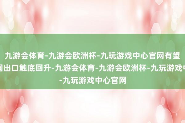 九游会体育-九游会欧洲杯-九玩游戏中心官网有望股东中国出口触底回升-九游会体育-九游会欧洲杯-九玩游戏中心官网