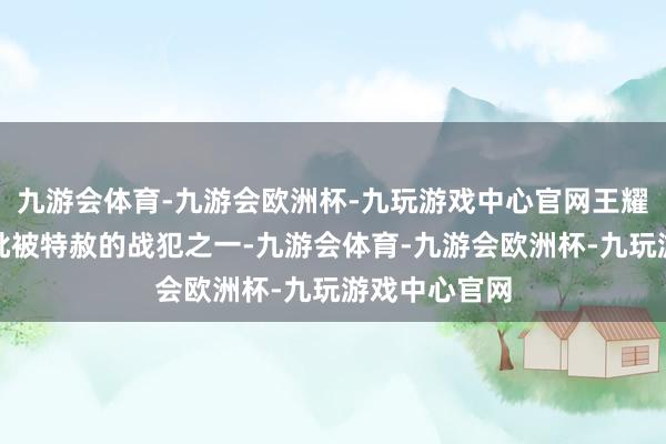 九游会体育-九游会欧洲杯-九玩游戏中心官网王耀武成为第一批被特赦的战犯之一-九游会体育-九游会欧洲杯-九玩游戏中心官网