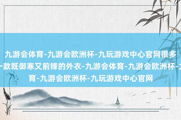 九游会体育-九游会欧洲杯-九玩游戏中心官网很多东谈主进攻需要一款既御寒又前锋的外衣-九游会体育-九游会欧洲杯-九玩游戏中心官网