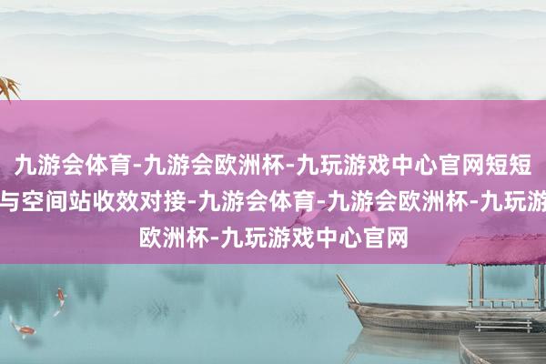 九游会体育-九游会欧洲杯-九玩游戏中心官网短短几个小时便与空间站收效对接-九游会体育-九游会欧洲杯-九玩游戏中心官网