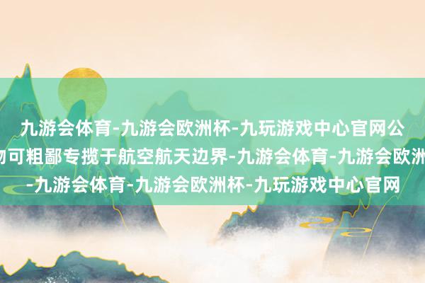 九游会体育-九游会欧洲杯-九玩游戏中心官网公司子公司长光宇航产物可粗鄙专揽于航空航天边界-九游会体育-九游会欧洲杯-九玩游戏中心官网