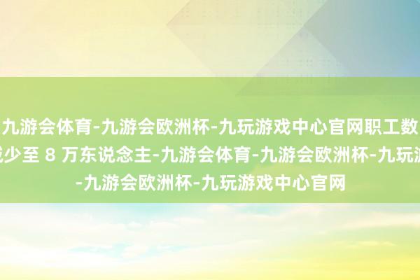 九游会体育-九游会欧洲杯-九玩游戏中心官网职工数目从 11 万减少至 8 万东说念主-九游会体育-九游会欧洲杯-九玩游戏中心官网