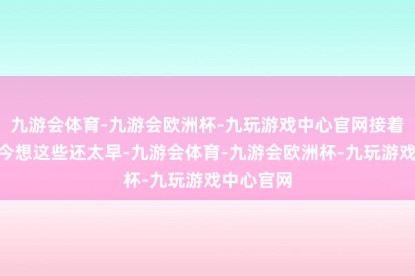 九游会体育-九游会欧洲杯-九玩游戏中心官网接着谈：“当今想这些还太早-九游会体育-九游会欧洲杯-九玩游戏中心官网