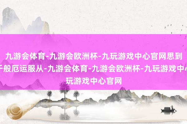 九游会体育-九游会欧洲杯-九玩游戏中心官网思到前世千般厄运服从-九游会体育-九游会欧洲杯-九玩游戏中心官网