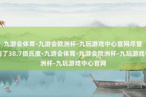 九游会体育-九游会欧洲杯-九玩游戏中心官网尽管高烧达到了38.7摄氏度-九游会体育-九游会欧洲杯-九玩游戏中心官网