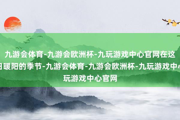 九游会体育-九游会欧洲杯-九玩游戏中心官网在这个冬日暖阳的季节-九游会体育-九游会欧洲杯-九玩游戏中心官网