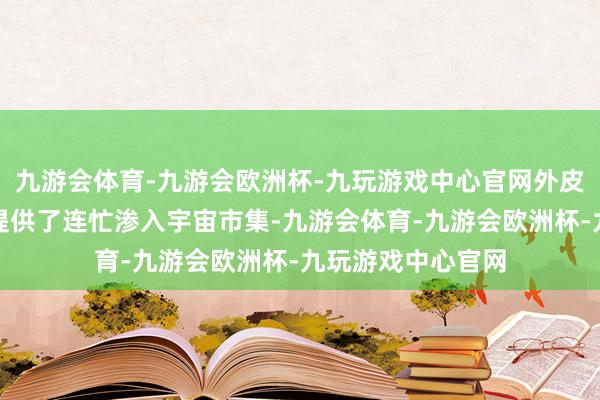 九游会体育-九游会欧洲杯-九玩游戏中心官网外皮的不稳固性为其提供了连忙渗入宇宙市集-九游会体育-九游会欧洲杯-九玩游戏中心官网