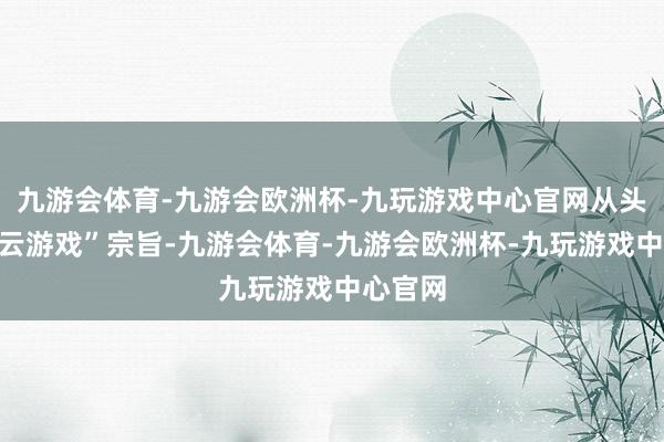 九游会体育-九游会欧洲杯-九玩游戏中心官网从头界说“云游戏”宗旨-九游会体育-九游会欧洲杯-九玩游戏中心官网