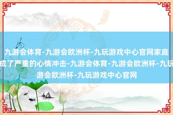 九游会体育-九游会欧洲杯-九玩游戏中心官网家庭的变故对她形成了严重的心情冲击-九游会体育-九游会欧洲杯-九玩游戏中心官网