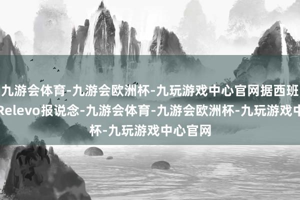 九游会体育-九游会欧洲杯-九玩游戏中心官网据西班牙媒体Relevo报说念-九游会体育-九游会欧洲杯-九玩游戏中心官网