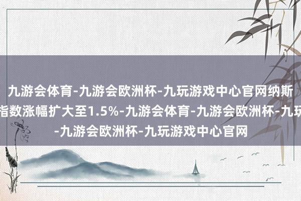 九游会体育-九游会欧洲杯-九玩游戏中心官网纳斯达克中国金龙指数涨幅扩大至1.5%-九游会体育-九游会欧洲杯-九玩游戏中心官网