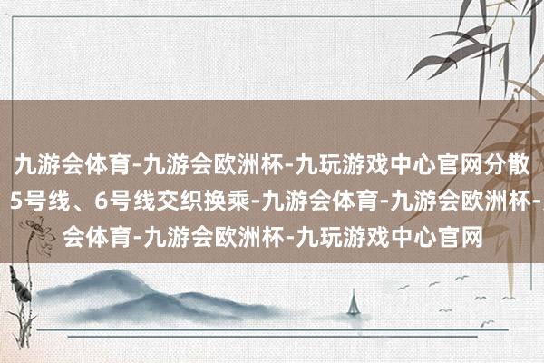 九游会体育-九游会欧洲杯-九玩游戏中心官网分散与1号线、2号线、5号线、6号线交织换乘-九游会体育-九游会欧洲杯-九玩游戏中心官网