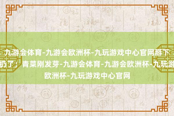 九游会体育-九游会欧洲杯-九玩游戏中心官网掰下来咬一口就扔了；青菜刚发芽-九游会体育-九游会欧洲杯-九玩游戏中心官网