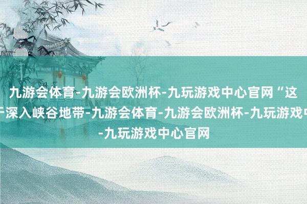 九游会体育-九游会欧洲杯-九玩游戏中心官网“这一段处于深入峡谷地带-九游会体育-九游会欧洲杯-九玩游戏中心官网