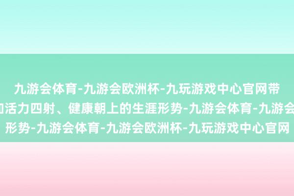 九游会体育-九游会欧洲杯-九玩游戏中心官网带动东说念主们迈向愈加活力四射、健康朝上的生涯形势-九游会体育-九游会欧洲杯-九玩游戏中心官网