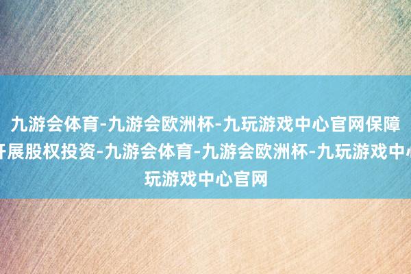 九游会体育-九游会欧洲杯-九玩游戏中心官网保障公司开展股权投资-九游会体育-九游会欧洲杯-九玩游戏中心官网