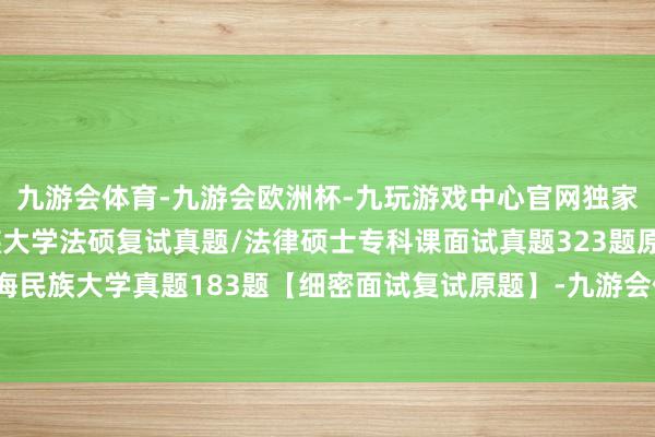 九游会体育-九游会欧洲杯-九玩游戏中心官网独家汇总506题：青海民族大学法硕复试真题/法律硕士专科课面试真题323题原题再现/青海民族大学真题183题【细密面试复试原题】-九游会体育-九游会欧洲杯-九玩游戏中心官网