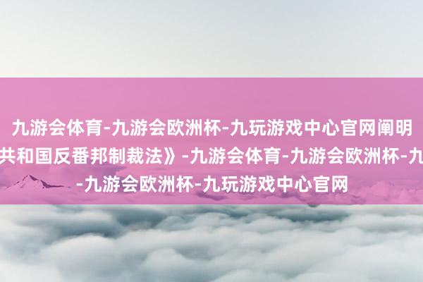 九游会体育-九游会欧洲杯-九玩游戏中心官网阐明《中华东谈主民共和国反番邦制裁法》-九游会体育-九游会欧洲杯-九玩游戏中心官网