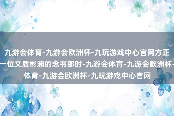 九游会体育-九游会欧洲杯-九玩游戏中心官网方正世东谈主认为他是一位文质彬涵的念书郎时-九游会体育-九游会欧洲杯-九玩游戏中心官网