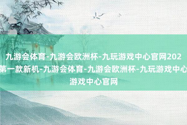 九游会体育-九游会欧洲杯-九玩游戏中心官网2025 年第一款新机-九游会体育-九游会欧洲杯-九玩游戏中心官网