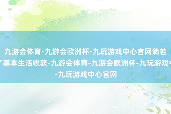 九游会体育-九游会欧洲杯-九玩游戏中心官网淌若仅仅为了基本生活收获-九游会体育-九游会欧洲杯-九玩游戏中心官网