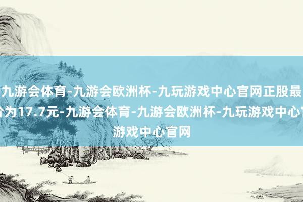 九游会体育-九游会欧洲杯-九玩游戏中心官网正股最新价为17.7元-九游会体育-九游会欧洲杯-九玩游戏中心官网