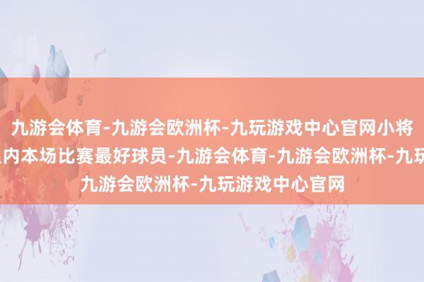 九游会体育-九游会欧洲杯-九玩游戏中心官网小将-当选阿森纳队内本场比赛最好球员-九游会体育-九游会欧洲杯-九玩游戏中心官网