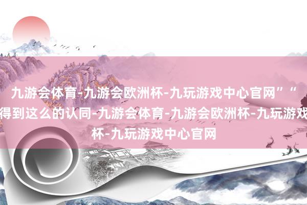 九游会体育-九游会欧洲杯-九玩游戏中心官网”“我很欣忭得到这么的认同-九游会体育-九游会欧洲杯-九玩游戏中心官网