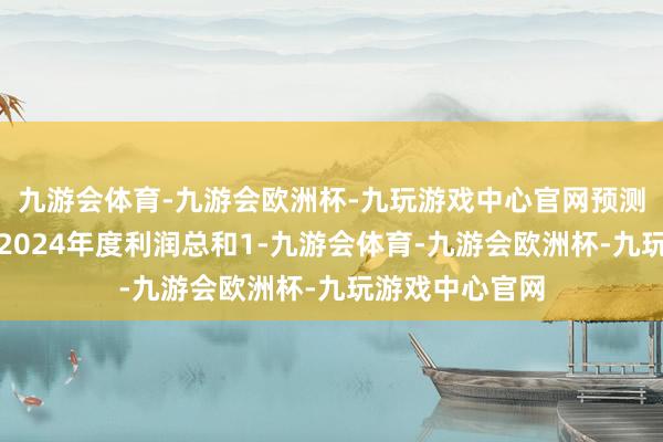 九游会体育-九游会欧洲杯-九玩游戏中心官网预测将会加多公司2024年度利润总和1-九游会体育-九游会欧洲杯-九玩游戏中心官网