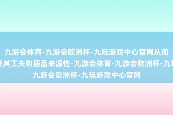 九游会体育-九游会欧洲杯-九玩游戏中心官网从而更直不雅地感受其工夫和居品来源性-九游会体育-九游会欧洲杯-九玩游戏中心官网