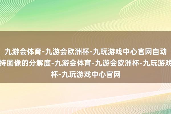 九游会体育-九游会欧洲杯-九玩游戏中心官网自动检测并保持图像的分解度-九游会体育-九游会欧洲杯-九玩游戏中心官网