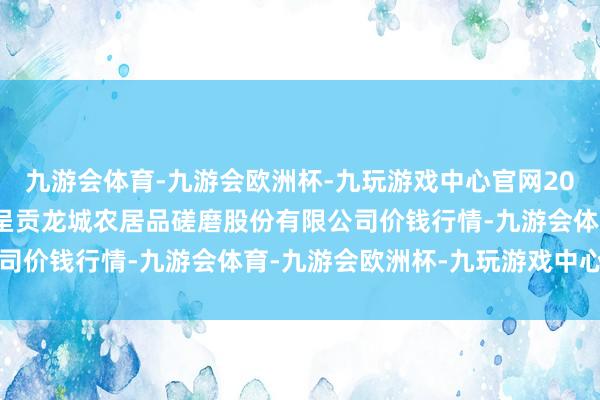 九游会体育-九游会欧洲杯-九玩游戏中心官网2025年1月7日云南昆明呈贡龙城农居品磋磨股份有限公司价钱行情-九游会体育-九游会欧洲杯-九玩游戏中心官网