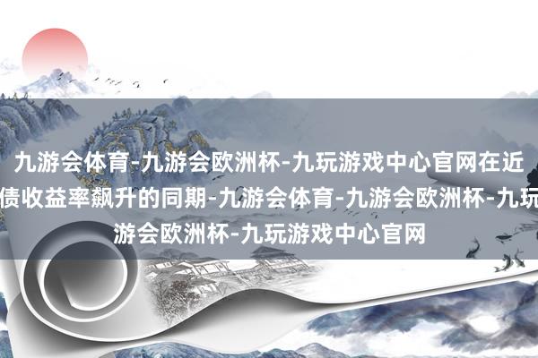 九游会体育-九游会欧洲杯-九玩游戏中心官网在近期好意思国国债收益率飙升的同期-九游会体育-九游会欧洲杯-九玩游戏中心官网