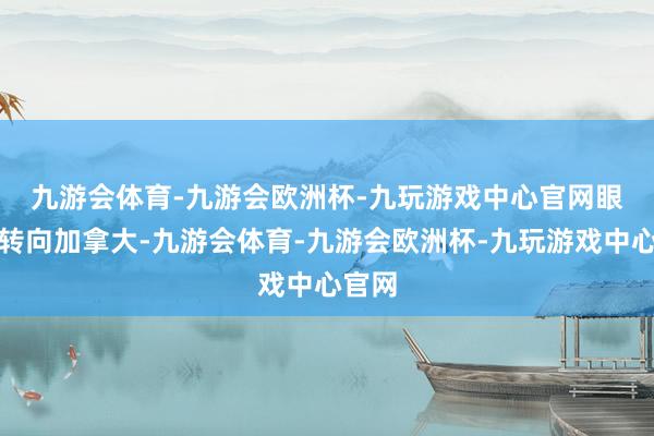 九游会体育-九游会欧洲杯-九玩游戏中心官网　　眼神先转向加拿大-九游会体育-九游会欧洲杯-九玩游戏中心官网