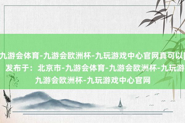 九游会体育-九游会欧洲杯-九玩游戏中心官网真可以[赞][赞][赞]   发布于：北京市-九游会体育-九游会欧洲杯-九玩游戏中心官网