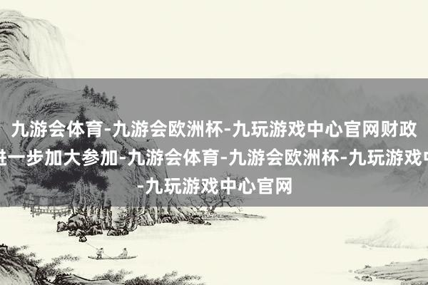 九游会体育-九游会欧洲杯-九玩游戏中心官网财政部门将进一步加大参加-九游会体育-九游会欧洲杯-九玩游戏中心官网