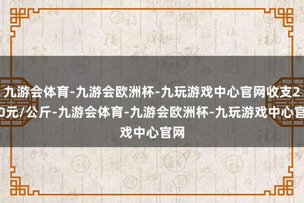 九游会体育-九游会欧洲杯-九玩游戏中心官网收支2.80元/公斤-九游会体育-九游会欧洲杯-九玩游戏中心官网