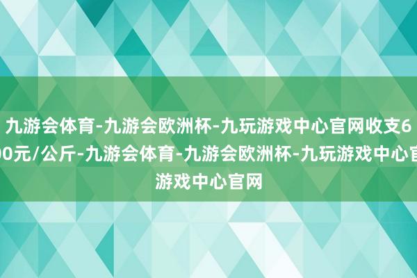 九游会体育-九游会欧洲杯-九玩游戏中心官网收支68.00元/公斤-九游会体育-九游会欧洲杯-九玩游戏中心官网