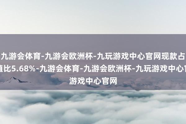 九游会体育-九游会欧洲杯-九玩游戏中心官网现款占净值比5.68%-九游会体育-九游会欧洲杯-九玩游戏中心官网