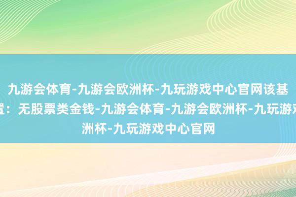 九游会体育-九游会欧洲杯-九玩游戏中心官网该基金金钱设置：无股票类金钱-九游会体育-九游会欧洲杯-九玩游戏中心官网