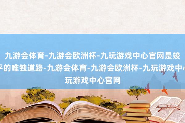 九游会体育-九游会欧洲杯-九玩游戏中心官网是竣事和平的唯独道路-九游会体育-九游会欧洲杯-九玩游戏中心官网