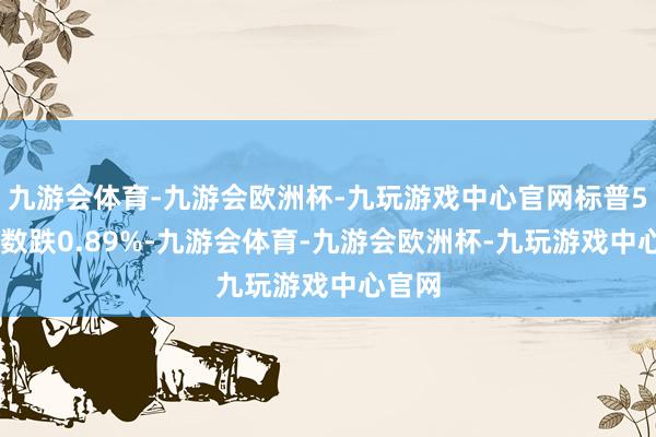 九游会体育-九游会欧洲杯-九玩游戏中心官网标普500指数跌0.89%-九游会体育-九游会欧洲杯-九玩游戏中心官网