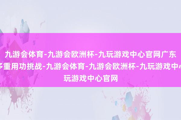 九游会体育-九游会欧洲杯-九玩游戏中心官网广东克服多重用功挑战-九游会体育-九游会欧洲杯-九玩游戏中心官网