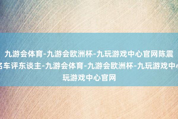 九游会体育-九游会欧洲杯-九玩游戏中心官网陈震是著名车评东谈主-九游会体育-九游会欧洲杯-九玩游戏中心官网