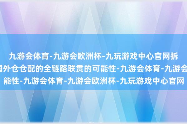 九游会体育-九游会欧洲杯-九玩游戏中心官网拆解到头程主线输送、国外仓仓配的全链路联贯的可能性-九游会体育-九游会欧洲杯-九玩游戏中心官网