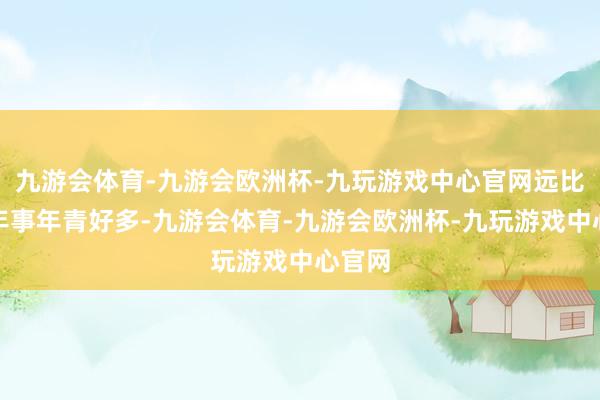 九游会体育-九游会欧洲杯-九玩游戏中心官网远比履行年事年青好多-九游会体育-九游会欧洲杯-九玩游戏中心官网