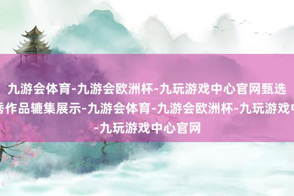 九游会体育-九游会欧洲杯-九玩游戏中心官网甄选部分优秀作品辘集展示-九游会体育-九游会欧洲杯-九玩游戏中心官网