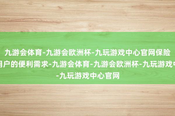 九游会体育-九游会欧洲杯-九玩游戏中心官网保险每一个用户的便利需求-九游会体育-九游会欧洲杯-九玩游戏中心官网