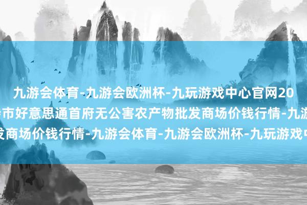 九游会体育-九游会欧洲杯-九玩游戏中心官网2025年1月26日呼和浩特市好意思通首府无公害农产物批发商场价钱行情-九游会体育-九游会欧洲杯-九玩游戏中心官网